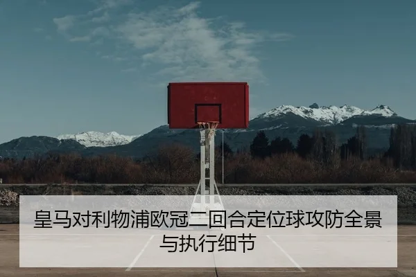 皇马对利物浦欧冠二回合定位球攻防全景与执行细节